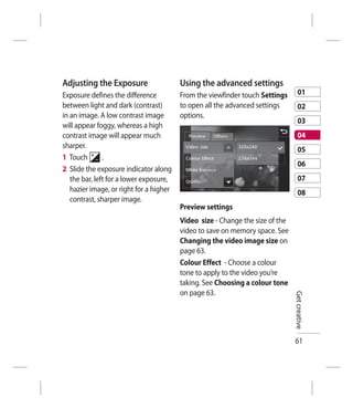 Adjusting the Exposure                Using the advanced settings
Exposure defines the difference        From the viewfinder touch Settings       01
between light and dark (contrast)      to open all the advanced settings        02
in an image. A low contrast image      options.
                                                                                03
will appear foggy, whereas a high
contrast image will appear much                                                 04
sharper.                                                                        05
1 Touch        .
                                                                                06
2 Slide the exposure indicator along
   the bar, left for a lower exposure,                                          07
   hazier image, or right for a higher                                          08
   contrast, sharper image.
                                       Preview settings
                                      Video size - Change the size of the
                                      video to save on memory space. See
                                      Changing the video image size on
                                      page 63.
                                      Colour Effect - Choose a colour
                                      tone to apply to the video you’re
                                      taking. See Choosing a colour tone
                                      on page 63.                           Get creative




                                                                            61
 