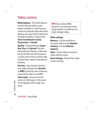 Video camera
               White balance - The white balance         TIP! If you choose MMS
               ensures that any white in your            duration, try choosing a lower
               videos is realistic. In order for your    image quality to enable you to
               camera to correctly adjust the white      shoot a longer video.
               balance you may need to determine
               the light conditions. Choose from        Other settings
               Auto, Incandescent, Sunny,               Memory - Choose whether to
               Fluorescent or Cloudy.                   save your videos to the Handset
               Quality - Choose between Super           memory or to the External
               fine, Fine and Normal. The finer         memory.
               the quality the sharper a video will     Voice - Choose Mute to record a
               be, but the file size will increase as   video without sound.
               a result, which means you’ll be able
                                                        Reset settings - Reset all the video
               to store fewer videos in the phone’s
                                                        camera settings.
               memory.
               Set time - Set a duration limit for
               your video. Choose from No limit,
               or MMS to limit the size so that you
               can send the video as an MMS.
               View mode - Choose from Full
               screen or Full image. In Full screen
Get creative




               some clipping of the image may
               occur.


  62
               LG KP500 | User Guide
 