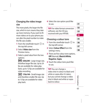 Changing the video image                   4 Select the size option you’d like
size                                         to use.                                   01
The more pixels, the larger the file        TIP! For video format conversion           02
size, which in turn means they take         software, see the CD you                   03
up more memory. If you want to fit          received with your KP500.
more videos on to your phone you                                                       04
can alter the pixel number to make                                                     05
                                           Choosing a colour tone
the file size smaller.
                                           1 From the viewfinder touch       in        06
1 From the viewfinder touch           in
                                             the top left corner.
   the top left corner.                                                                07
                                           2 Select Colour Effect from the
2 Select Video size from the                                                           08
                                             settings menu.
   Preview menu.
                                           3 There are five colour tone options,
3 Select a pixel value from the two
                                             Off (Normal), Black & White,
   options:
                                             Negative, Sepia.
          320x240 - Large image size,
                                           4 Touch the colour tone you’d like
   therefore larger file size. Up to 24
                                             to use.
   fps are available for video play
   back, up to 12 fps are available for     TIP! You can change a
   video recording.                         video shot in colour to black and
          176x144 - Small image size        white or sepia after it’s taken,
   and therefore smaller file size. Up      but you cannot change a video          Get creative
   to 15 fps are available for video        shot in black and white or sepia
   play back.                               back to colour.


                                                                                   63
 