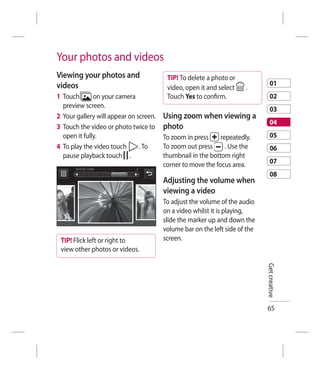 Your photos and videos
Viewing your photos and                  TIP! To delete a photo or
videos                                                                           01
                                         video, open it and select    .
1 Touch       on your camera             Touch Yes to conﬁrm.                    02
  preview screen.
                                                                                 03
2 Your gallery will appear on screen.   Using zoom when viewing a
                                                                                 04
3 Touch the video or photo twice to     photo
  open it fully.                        To zoom in press     repeatedly.         05
4 To play the video touch      . To     To zoom out press      . Use the         06
  pause playback touch .                thumbnail in the bottom right
                                        corner to move the focus area.           07
                                                                                 08
                                        Adjusting the volume when
                                        viewing a video
                                        To adjust the volume of the audio
                                        on a video whilst it is playing,
                                        slide the marker up and down the
                                        volume bar on the left side of the
 TIP! Flick left or right to            screen.
 view other photos or videos.

                                                                             Get creative




                                                                             65
 