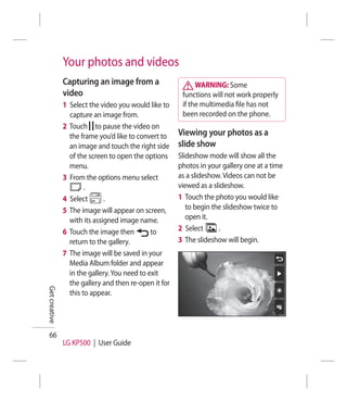 Your photos and videos
               Capturing an image from a                     WARNING: Some
               video                                    functions will not work properly
               1 Select the video you would like to     if the multimedia ﬁle has not
                 capture an image from.                 been recorded on the phone.
               2 Touch to pause the video on
                 the frame you’d like to convert to    Viewing your photos as a
                 an image and touch the right side     slide show
                 of the screen to open the options     Slideshow mode will show all the
                 menu.                                 photos in your gallery one at a time
               3 From the options menu select          as a slideshow. Videos can not be
                       .                               viewed as a slideshow.
               4 Select       .                        1 Touch the photo you would like
               5 The image will appear on screen,         to begin the slideshow twice to
                 with its assigned image name.            open it.
               6 Touch the image then         to       2 Select      .
                 return to the gallery.                3 The slideshow will begin.
               7 The image will be saved in your
                 Media Album folder and appear
                 in the gallery. You need to exit
                 the gallery and then re-open it for
Get creative




                 this to appear.




  66
               LG KP500 | User Guide
 