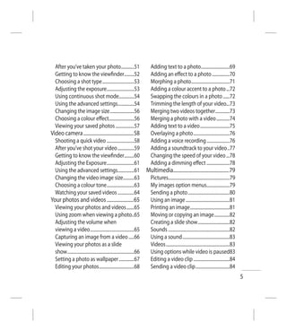 After you’ve taken your photo............51                              Adding text to a photo ..........................69
  Getting to know the viewﬁnder.........52                                 Adding an eﬀect to a photo ................70
  Choosing a shot type .............................53                     Morphing a photo ...................................71
  Adjusting the exposure.........................53                        Adding a colour accent to a photo ...72
  Using continuous shot mode..............54                               Swapping the colours in a photo ......72
  Using the advanced settings...............54                             Trimming the length of your video...73
  Changing the image size ......................56                         Merging two videos together .............73
  Choosing a colour eﬀect.......................56                         Merging a photo with a video ............74
  Viewing your saved photos .................57                            Adding text to a video ...........................75
Video camera ...........................................58                 Overlaying a photo .................................76
  Shooting a quick video .........................58                       Adding a voice recording .....................76
  After you’ve shot your video ...............59                           Adding a soundtrack to your video ..77
  Getting to know the viewﬁnder.........60                                 Changing the speed of your video ...78
  Adjusting the Exposure .........................61                       Adding a dimming eﬀect .....................78
  Using the advanced settings...............61                           Multimedia................................................79
  Changing the video image size..........63                                Pictures........................................................79
  Choosing a colour tone .........................63                       My images option menus.....................79
  Watching your saved videos ...............64                             Sending a photo ......................................80
Your photos and videos .......................65                           Using an image ........................................81
  Viewing your photos and videos .......65                                 Printing an image ....................................81
  Using zoom when viewing a photo..65                                      Moving or copying an image ..............82
  Adjusting the volume when                                                Creating a slide show .............................82
  viewing a video ........................................65               Sounds ........................................................82
  Capturing an image from a video .....66                                  Using a sound ...........................................83
  Viewing your photos as a slide                                           Videos ..........................................................83
  show .............................................................66     Using options while video is paused83
  Setting a photo as wallpaper ..............67                            Editing a video clip .................................84
  Editing your photos ................................68                   Sending a video clip ...............................84
                                                                                                                                                 5
 