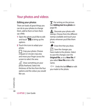 Your photos and videos
               Editing your photos                         Put writing on the picture.
               There are loads of great things you     See Adding text to a photo on
               can do to your photos to change         page 69.
               them, add to them or liven them              Decorate your photo with
               up a little.                            stamps. Choose from the different
               1 Open the photo you’d like to edit     stamps available and touch your
                 and touch        to bring up the      photo wherever you’d like them
                 options.                              to be.
               2 Touch the icons to adapt your              Erase line that you draw.
                 photo:
                                                             Save the changes you
                        Crop your photo. Choose        have made to the photos. Select
                 a square or circular crop area        to save the changes over the
                 and move your finger across the       Original file, or as a New file. If
                 screen to select the area.            you select New file enter a file
                       Draw something on your          name.
                 photo freehand. Select the                 Undo the last Effect or edit
                 thickness of the line from the four   you made to the photo.
                 options and the colour you would
                 like use.
Get creative




  68
               LG KP500 | User Guide
 