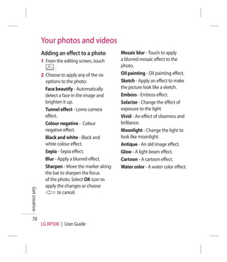 Your photos and videos
               Adding an effect to a photo         Mosaic blur - Touch to apply
               1 From the editing screen, touch    a blurred mosaic effect to the
                      .                            photo.
               2 Choose to apply any of the six    Oil painting - Oil painting effect.
                 options to the photo:             Sketch - Apply an effect to make
                 Face beautify - Automatically     the picture look like a sketch.
                 detect a face in the image and    Emboss - Emboss effect.
                 brighten it up.                   Solarize - Change the effect of
                 Tunnel effect - Lomo camera       exposure to the light
                 effect.                           Vivid - An effect of clearness and
                 Colour negative - Colour          brilliance.
                 negative effect.                  Moonlight - Change the light to
                 Black and white - Black and       look like moonlight.
                 white colour effect.              Antique - An old image effect.
                 Sepia - Sepia effect.             Glow - A light beam effect.
                 Blur - Apply a blurred effect.    Cartoon - A cartoon effect.
                 Sharpen - Move the marker along   Water color - A water color effect.
                 the bar to sharpen the focus
                 of the photo. Select OK icon to
                 apply the changes or choose
Get creative




                        to cancel.




  70
               LG KP500 | User Guide
 