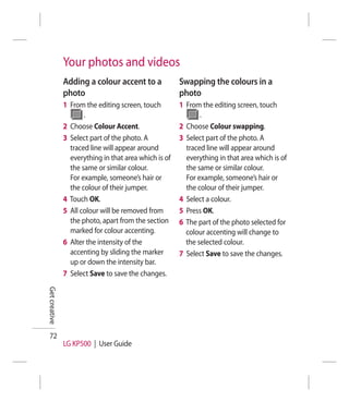 Your photos and videos
               Adding a colour accent to a             Swapping the colours in a
               photo                                   photo
               1 From the editing screen, touch        1 From the editing screen, touch
                      .                                       .
               2 Choose Colour Accent.                 2 Choose Colour swapping.
               3 Select part of the photo. A           3 Select part of the photo. A
                 traced line will appear around          traced line will appear around
                 everything in that area which is of     everything in that area which is of
                 the same or similar colour.             the same or similar colour.
                 For example, someone’s hair or          For example, someone’s hair or
                 the colour of their jumper.             the colour of their jumper.
               4 Touch OK.                             4 Select a colour.
               5 All colour will be removed from       5 Press OK.
                 the photo, apart from the section     6 The part of the photo selected for
                 marked for colour accenting.            colour accenting will change to
               6 Alter the intensity of the              the selected colour.
                 accenting by sliding the marker       7 Select Save to save the changes.
                 up or down the intensity bar.
               7 Select Save to save the changes.
Get creative




  72
               LG KP500 | User Guide
 