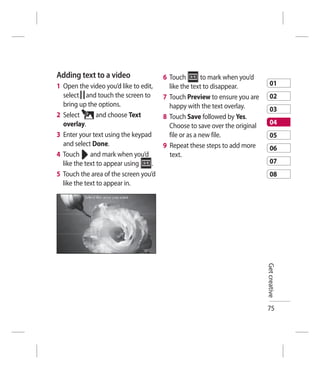 Adding text to a video                 6 Touch         to mark when you’d
1 Open the video you’d like to edit,     like the text to disappear.            01
  select and touch the screen to       7 Touch Preview to ensure you are        02
  bring up the options.                  happy with the text overlay.           03
2 Select        and choose Text        8 Touch Save followed by Yes.
  overlay.                               Choose to save over the original       04
3 Enter your text using the keypad       file or as a new file.                 05
  and select Done.                     9 Repeat these steps to add more         06
4 Touch and mark when you’d              text.
  like the text to appear using    .                                            07
5 Touch the area of the screen you’d                                            08
  like the text to appear in.




                                                                            Get creative




                                                                            75
 