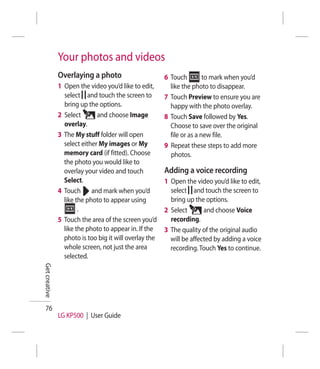 Your photos and videos
               Overlaying a photo                       6 Touch         to mark when you’d
               1 Open the video you’d like to edit,       like the photo to disappear.
                 select and touch the screen to         7 Touch Preview to ensure you are
                 bring up the options.                    happy with the photo overlay.
               2 Select       and choose Image          8 Touch Save followed by Yes.
                 overlay.                                 Choose to save over the original
               3 The My stuff folder will open            file or as a new file.
                 select either My images or My          9 Repeat these steps to add more
                 memory card (if fitted). Choose          photos.
                 the photo you would like to
                 overlay your video and touch           Adding a voice recording
                 Select.                                1 Open the video you’d like to edit,
               4 Touch and mark when you’d                select and touch the screen to
                 like the photo to appear using           bring up the options.
                       .                                2 Select       and choose Voice
               5 Touch the area of the screen you’d       recording.
                 like the photo to appear in. If the    3 The quality of the original audio
                 photo is too big it will overlay the     will be affected by adding a voice
                 whole screen, not just the area          recording. Touch Yes to continue.
                 selected.
Get creative




  76
               LG KP500 | User Guide
 