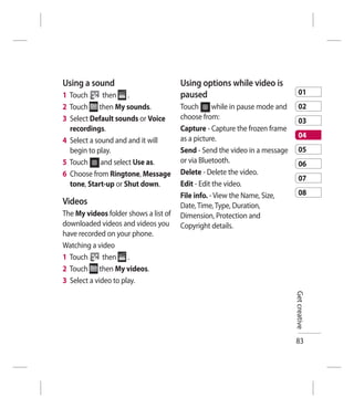 Using a sound                          Using options while video is
1 Touch       then .                   paused                                    01
2 Touch then My sounds.                Touch       while in pause mode and       02
3 Select Default sounds or Voice       choose from:
                                                                                 03
  recordings.                          Capture - Capture the frozen frame
                                       as a picture.                             04
4 Select a sound and and it will
  begin to play.                       Send - Send the video in a message        05
5 Touch      and select Use as.        or via Bluetooth.                         06
6 Choose from Ringtone, Message        Delete - Delete the video.
                                                                                 07
  tone, Start-up or Shut down.         Edit - Edit the video.
                                       File info. - View the Name, Size,         08
Videos                                 Date, Time, Type, Duration,
The My videos folder shows a list of   Dimension, Protection and
downloaded videos and videos you       Copyright details.
have recorded on your phone.
Watching a video
1 Touch       then .
2 Touch then My videos.
3 Select a video to play.
                                                                             Get creative




                                                                             83
 