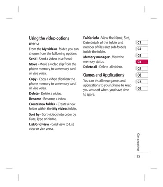 Using the video options               Folder info - View the Name, Size,
menu                                  Date details of the folder and           01
                                      number of files and sub-folders          02
From the My videos folder, you can
                                      inside the folder.
choose from the following options:
                                      Memory manager - View the                03
Send - Send a video to a friend.
                                      memory status.                           04
Move - Move a video clip from the
                                      Delete all - Delete all videos.          05
phone memory to a memory card
or vice versa.                        Games and Applications                   06
Copy - Copy a video clip from the     You can install new games and
phone memory to a memory card                                                  07
                                      applications to your phone to keep
or vice versa.                        you amused when you have time            08
Delete - Delete a video.              to spare.
Rename - Rename a video.
Create new folder - Create a new
folder within the My videos folder.
Sort by - Sort videos into order by
Date, Type or Name.
List/Grid view - Grid view to List
view or vice versa.
                                                                           Get creative




                                                                           85
 