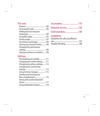 The web                                                               Accessories .................................119
 Browser .................................................... 106
 Accessing the web ............................... 106                Network service ........................120
 Adding and accessing your                                            Technical data ............................120
 bookmarks .............................................. 106
 Using RSS reader................................... 107              Guidelines
 Saving a page ........................................ 107           Guidelines for safe and eﬃcient
 Accessing a saved page ..................... 108                     use............................................................. 122
 Viewing your browser history .......... 108                          Trouble Shooting................................. 128
 Changing the web browser
 settings..................................................... 108
 Using your phone as a modem ....... 109
Settings
 Personalising your proﬁles................ 111
 Changing your screen settings........ 111
 Changing your phone settings........ 112
 Changing your connectivity
 settings..................................................... 113
 Using memory manager .................... 115
 Sending and receiving your
 ﬁles using Bluetooth ........................... 116
 Pairing with another Bluetooth
 device ....................................................... 117
 Using a Bluetooth headset................ 118




                                                                                                                                             7
 