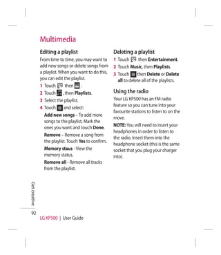 Multimedia
               Editing a playlist                      Deleting a playlist
               From time to time, you may want to      1 Touch       then Entertainment.
               add new songs or delete songs from      2 Touch Music, then Playlists.
               a playlist. When you want to do this,   3 Touch      then Delete or Delete
               you can edit the playlist.                all to delete all of the playlists.
               1 Touch        then .
               2 Touch , then Playlists.               Using the radio
               3 Select the playlist.                  Your LG KP500 has an FM radio
               4 Touch       and select:               feature so you can tune into your
                                                       favourite stations to listen to on the
                 Add new songs – To add more
                                                       move.
                 songs to the playlist. Mark the
                 ones you want and touch Done.         NOTE: You will need to insert your
                                                       headphones in order to listen to
                 Remove – Remove a song from
                                                       the radio. Insert them into the
                 the playlist. Touch Yes to confirm.
                                                       headphone socket (this is the same
                 Memory staus - View the               socket that you plug your charger
                 memory status.                        into).
                 Remove all - Remove all tracks
                 from the playlist.
Get creative




  92
               LG KP500 | User Guide
 