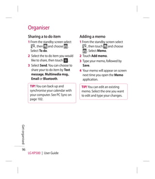 Organiser
                Sharing a to do item                Adding a memo
                1 From the standby screen select    1 From the standby screen select
                      , then and choose .                , then touch and choose
                  Select To do.                          . Select Memo.
                2 Select the to do item you would   2 Touch Add memo.
                  like to share, then touch   .     3 Type your memo, followed by
                3 Select Send. You can choose to      Save.
                  share your to do item by Text     4 Your memo will appear on screen
                  message, Multimedia msg.,           next time you open the Memo
                  Email or Bluetooth.                 application.
                 TIP! You can back up and            TIP! You can edit an existing
                 synchronise your calendar with      memo. Select the one you want
                 your computer. See PC Sync on       to edit and type your changes.
                 page 102.
Get organised




  96
                LG KP500 | User Guide
 