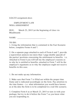 LGL232 assignment.docx
EMPLOYMENT LAW
WSIA ASSIGNMENT
DUE: March 23, 2015 (at the beginning of class via
Blackboard)
NAME: __________________________
TO DO:
1. Using the information that is contained in the Fact Scenario
below, complete Forms 6 and 7.
2. On a separate page attached to each of Form 6 and 7, provide
a typewritten analysis (no more than 1 page double spaced) of
the parties' positions concerning the entitlement to benefits. i.e.
Attached to Form 6 you will tell me the employee's reasons as
to why he is entitled to benefits; attached to Form 7 will be the
employer's arguments as to why the employee ought not receive
benefits in this case.
1. Do not make up any information.
2. Make sure that Form 7 is filled out within the proper time
frame and is indicated accordingly on the form. Pay attention to
the time frames - i.e. what information you would have known
as at the date the form is to be completed in a real life scenario.
3. Complete Form 6 as at March 23, 2015 to turn in with your
package, but try to do it before the Form 7 so you know what
you are responding to.
 