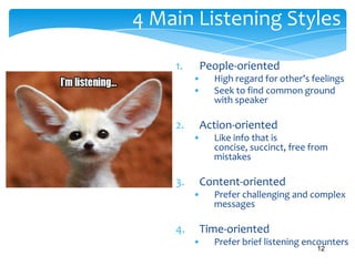 4 Main Listening Styles
1.

People-oriented
•
•

2.

Action-oriented
•

3.

Like info that is
concise, succinct, free from
mistakes

Content-oriented
•

4.

High regard for other’s feelings
Seek to find common ground
with speaker

Prefer challenging and complex
messages

Time-oriented
•

Prefer brief listening encounters
12

 