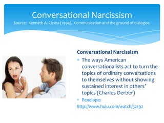 Conversational Narcissism
Source: Kenneth A. Cissna (1994). Communication and the ground of dialogue.

Conversational Narcissism
The ways American
conversationalists act to turn the
topics of ordinary conversations
to themselves without showing
sustained interest in others’
topics (Charles Derber)
Penelope:
http://www.hulu.com/watch/52192

 