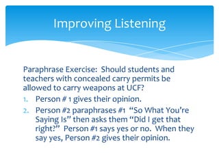 Improving Listening

Paraphrase Exercise: Should students and
teachers with concealed carry permits be
allowed to carry weapons at UCF?
1. Person # 1 gives their opinion.
2. Person #2 paraphrases #1 “So What You’re
Saying Is” then asks them “Did I get that
right?” Person #1 says yes or no. When they
say yes, Person #2 gives their opinion.

 