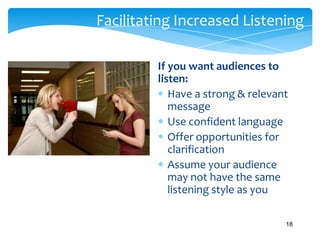 Facilitating Increased Listening
If you want audiences to
listen:
Have a strong & relevant
message
Use confident language
Offer opportunities for
clarification
Assume your audience
may not have the same
listening style as you
18

 