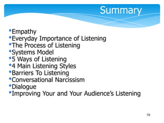Summary
•Empathy
•Everyday Importance of Listening
•The Process of Listening
•Systems Model
•5 Ways of Listening
•4 Main Listening Styles
•Barriers To Listening
•Conversational Narcissism
•Dialogue
•Improving Your and Your Audience’s Listening
19

 