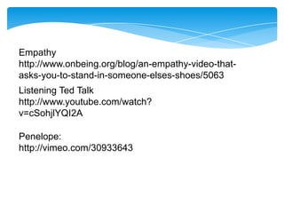 Empathy
http://www.onbeing.org/blog/an-empathy-video-thatasks-you-to-stand-in-someone-elses-shoes/5063
Listening Ted Talk
http://www.youtube.com/watch?
v=cSohjlYQI2A

Penelope:
http://vimeo.com/30933643

 