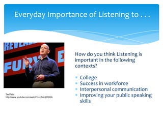 Everyday Importance of Listening to . . .

How do you think Listening is
important in the following
contexts?

TedTalk:
http://www.youtube.com/watch?v=cSohjlYQI2A

College
Success in workforce
Interpersonal communication
Improving your public speaking
skills

 