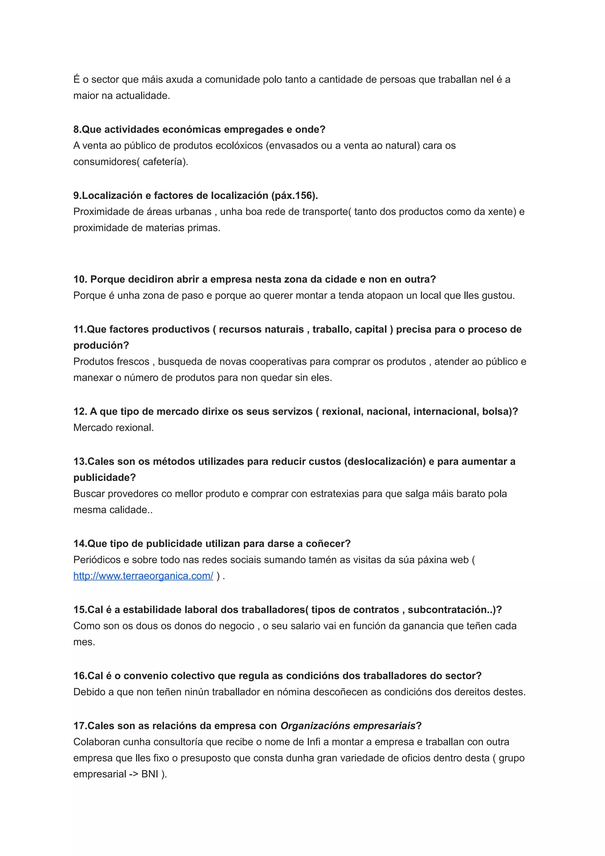 É o sector que máis axuda a comunidade polo tanto a cantidade de persoas que traballan nel é a
maior na actualidade.
8.Que actividades económicas empregades e onde?
A venta ao público de produtos ecolóxicos (envasados ou a venta ao natural) cara os
consumidores( cafetería).
9.Localización e factores de localización (páx.156).
Proximidade de áreas urbanas , unha boa rede de transporte( tanto dos productos como da xente) e
proximidade de materias primas.
10. Porque decidiron abrir a empresa nesta zona da cidade e non en outra?
Porque é unha zona de paso e porque ao querer montar a tenda atopaon un local que lles gustou.
11.Que factores productivos ( recursos naturais , traballo, capital ) precisa para o proceso de
produción?
Produtos frescos , busqueda de novas cooperativas para comprar os produtos , atender ao público e
manexar o número de produtos para non quedar sin eles.
12. A que tipo de mercado dirixe os seus servizos ( rexional, nacional, internacional, bolsa)?
Mercado rexional.
13.Cales son os métodos utilizades para reducir custos (deslocalización) e para aumentar a
publicidade?
Buscar provedores co mellor produto e comprar con estratexias para que salga máis barato pola
mesma calidade..
14.Que tipo de publicidade utilizan para darse a coñecer?
Periódicos e sobre todo nas redes sociais sumando tamén as visitas da súa páxina web (
http://www.terraeorganica.com/ ) .
15.Cal é a estabilidade laboral dos traballadores( tipos de contratos , subcontratación..)?
Como son os dous os donos do negocio , o seu salario vai en función da ganancia que teñen cada
mes.
16.Cal é o convenio colectivo que regula as condicións dos traballadores do sector?
Debido a que non teñen ninún traballador en nómina descoñecen as condicións dos dereitos destes.
17.Cales son as relacións da empresa con Organizacións empresariais?
Colaboran cunha consultoría que recibe o nome de Infi a montar a empresa e traballan con outra
empresa que lles fixo o presuposto que consta dunha gran variedade de oficios dentro desta ( grupo
empresarial -> BNI ).
 