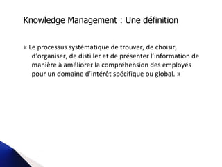 « Le processus systématique de trouver, de choisir, d’organiser, de distiller et de présenter l’information de manière à améliorer la compréhension des employés pour un domaine d’intérêt spécifique ou global. »   Knowledge Management : Une définition 