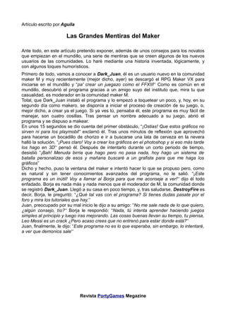 Artículo escrito por Aguila

                      Las Grandes Mentiras del Maker

Ante todo, en este artículo pretendo exponer, además de unos consejos para los novatos
que empiezan en el mundillo, una serie de mentiras que se creen algunos de los nuevos
usuarios de las comunidades. Lo haré mediante una historia inventada, lógicamente, y
con algunos toques humorísticos.
Primero de todo, vamos a conocer a Dark_Juan, él es un usuario nuevo en la comunidad
maker M y muy recientemente (mejor dicho, ayer) se descargó el RPG Maker VX para
iniciarse en el mundillo y “pa' crear un juegazo como el FFXIII” Como es común en el
mundillo, descubrió el programa gracias a un amigo suyo del instituto que, mira tu que
casualidad, es moderador en la comunidad maker M.
Total, que Dark_Juan instaló el programa y lo empezó a toquetear un poco, y, hoy, en su
segundo día como makero, se disponía a iniciar el proceso de creación de su juego, o,
mejor dicho, a crear ya el juego. Si ya ves tú, pensaba él, este programa es muy fácil de
manejar, son cuatro cosillas. Tras pensar un nombre adecuado a su juego, abrió el
programa y se dispuso a makear.
En unos 15 segundos se dio cuenta del primer obstáculo, “¡Ostias! Que estos gráficos no
sirven ni para los playmobil” exclamó él. Tras unos minutos de reflexión que aprovechó
para hacerse un bocadillo de chorizo e ir a buscarse una lata de cerveza en la nevera
halló la solución. “¡Pues claro! Voy a crear los gráficos en el photoshop y si eso más tarde
los hago en 3D” pensó él. Después de intentarlo durante un corto periodo de tiempo,
desistió “¡Bah! Menuda birria que hago pero no pasa nada, hoy hago un sistema de
batalla personalizao de esos y mañana buscaré a un grafista para que me haga los
gráficos”
Dicho y hecho, puso la ventana del maker e intentó hacer lo que se propuso pero, como
es natural y sin tener conocimientos avanzados del programa, no le salió. “¡Este
programa es un inútil! Voy a llamar al Borja para que me aconseje a ver!” dijo él todo
enfadado. Borja es nada más y nada menos que el moderador de M, la comunidad donde
se registró Dark_Juan. Llegó a su casa en poco tiempo, y, tras saludarse, DestroyFire es
decir, Borja, le preguntó: “¿Qué tal vas con el programa? Si tienes dudas pasate por el
foro y mira los tutoriales que hay.”
Juan, preocupado por su mal inicio le dijo a su amigo: “No me sale nada de lo que quiero,
¿algún consejo, tío?” Borja le respondió: “Nada, tú intenta aprender haciendo juegos
simples al principio y luego iras mejorando. Las cosas buenas llevan su tiempo, tu piensa,
Leo Messi es un crack ¿Pero acaso crees que no entrenó para estar donde está?”
Juan, finalmente, le dijo: “Este programa no es lo que esperaba, sin embargo, lo intentaré,
a ver que demonios sale”




                              Revista PortyGames Megazine
 