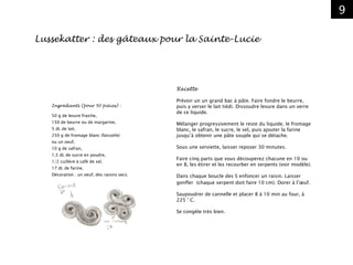 9
Recette
Prévoir un un grand bac à pâte. Faire fondre le beurre,
puis y verser le lait tiédi. Dissoudre levure dans un verre
de ce liquide.
Mélanger progressivement le reste du liquide, le fromage
blanc, le safran, le sucre, le sel, puis ajouter la farine
jusqu’à obtenir une pâte souple qui se détache.
Sous une serviette, laisser reposer 30 minutes.
Faire cinq parts que vous découperez chacune en 10 ou
en 8, les étirer et les recourber en serpents (voir modèle).
Dans chaque boucle des S enfoncer un raisin. Laisser
gonfler (chaque serpent doit faire 10 cm). Dorer à l’œuf.
Saupoudrer de cannelle et placer 8 à 10 min au four, à
225 ° C.
Se congèle très bien.
Lussekatter : des gâteaux pour la Sainte-Lucie
Ingrédients (pour 50 pièces) :
50 g de levure fraiche,
150 de beurre ou de margarine,
5 dL de lait,
250 g de fromage blanc (faisselle)
ou un oeuf,
10 g de safran,
1,5 dL de sucre en poudre,
1/2 cuillère à café de sel,
17 dL de farine,
Décoration : un oeuf, des raisins secs.
 