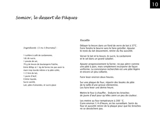 10
Ingrédients (2 ou 3 fournées) :
1 cuillère à café de cardamome,
1dL de sucre,
1 pincée de sel,
70 g de levure de boulangerie fraîche,
Entre 800gr et 1 kg de farine (ne pas avoir la
main trop lourde même si la pâte colle),
1/2 litre de lait,
1 jaune d’œuf,
Crème liquide,
Sucre vanillé,
Lait, pâte d’amandes, et sucre glace
Recette
Délayer la levure dans un fond de verre de lait à 37°C.
Faire fondre le beurre sans le faire grésiller. Ajouter
le reste du lait doucement, retirer du feu aussitôt.
Verser le lait et la levure, le sucre, la cardamone
et le sel dans un grand saladier.
Ajouter progressivement la farine ; ne pas pétrir comme
une pâte à pain, mais simplement incorporer de façon
uniforme. La consistance recherchée est une pâte légère
et encore un peu collante.
Faire lever environ deux heures.
Sur une plaque de four, répartir des boules de pâte
de la taille d’une grosse clémentine.
Les faire lever une demie heure.
Mettre le four à chauffer. Enduire les brioches
de jaune d’œuf pour qu’elles aient un peu de couleur.
Les mettre au four température à 200 ° C.
Cuire environ 1/4 d’heure, en les surveillant. Sortir du
four et aussitôt retirer de la plaque pour que les brioches
ne se dessèchent pas.
Semior, le dessert de Pâques
 