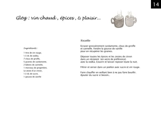 14
Recette
Ecraser grossièrement cardamome, clous de girofle
et cannelle. Fendre la gousse de vanille
pour en récupérer les graines.
Déposer toutes les épices et les zestes de citron
dans un récipient (en verre de préférence)
avec la vodka. Couvrir et laisser reposer toute la nuit.
Filtrer et verser dans un poëlon avec sucre et vin rouge.
Faire chauffer en veillant bien à ne pas faire bouillir.
Ajouter du sucre si besoin..
Ingrédients :
1 litre de vin rouge,
1,5 dL de vodka,
7 clous de girofle,
5 graines de cardamome,
2 bâtons de cannelle,
1 morceau de gingembre,
Le zeste d’un citron,
1,5 dL de sucre,
1 gousse de vanille
Glög : vin chaud , épices , & plaisir...
 