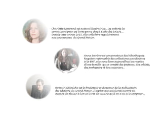 Charlotte Sjöstrand est auteur/illustratrice.. Les enfants la
connaissent pour ses livres parus chez L’Ecole des Loisirs....
Depuis cette année 2015, elle collabore régulièrement
aux couvertures du Grand Métier.
Anna Svenbro est conservatrice des bibiothèques.
Naguère responsable des collections scandinaves
à la BNF, elle nous livre aujourd’hui les recettes
d’une famille qui a compté des pasteurs, des soldats,
des professeurs et des cuisiniers...
Romain Galmiche est le fondateur et directeur de la publication
des éditions du Grand Métier. Il espère que ses clients auront eu
autant de plaisir à lire ce livret de cuisine qu’il en a eu à le composer...
 