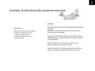 2
Ingrédients :
400 g de saumon de première fraîcheur,
4 cuillerées à soupe de sel de mer,
2 cuillerées à soupe de sucre,
1 cuillerée à soupe de poivre noir,
1 bouquet d’aneth
Recette
Passer le saumon à l’eau froide. Enlever minutieusement
les arêtes.
Mélanger sel, sucre et poivre dans un bol et masser
le poisson avec le mélange.
Couvrir avec des feuilles d’aneth, mettre dans un plat
oblong et poser un poids, de façon à ce que les parfums
se compénètrent.
Placer au froid durant 2 à 6 jours, jusqu’à ce que
le poisson prenne une couleur orange.
Passer le saumon sous l’eau courante pour enlever les
épices, bien sécher, saupoudrer d’aneth, puis servir.
Gravlax, le plus frais des saumons marinés
 