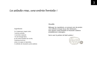3
Recette
Mélanger les ingrédients, en prenant soin de joindre
une cuillerée à soupe du jus des betteraves,
puis ajouter crème fouettée et moutarde suédoise
préalablement mélangées.
Servir avec le jambon de Noël suédois !
Ingrédients :
4 à 5 betteraves rouges cuites,
1 pomme acidulée,
1 cornichon malossol,
1 dL de fromage blanc,
ou de crème fouettée non sucrée,
2 pommes de terres
cuites à la vapeur et épluchées,
2 cuillerées de moutarde sucrée suédoise
La salade rose, une entrée boréale !
 