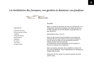 4
Ingrédients :
6 pommes de terres,
200 g de sprats en filets,
2 oignons,
1 blanc de poireau,
30 g de beurre,
Chapelure,
Sel, poivre,
1 dL de lait,
2,5 dL de crème
Recette
Peler et couper les pommes de terre en tranches de ½ cm
d’épaisseur. Emincer les oignons et le blanc de poireau
en fines lamelles et les faire blondir à la poêle dans un
peu de beurre.
Préchauffer le four à 210 °C.
Dans un plat à gratin beurré disposer une couche de
pommes de terre, puis alterner une couche d’oignons,
une de sprats en filets et une de pommes de terre.
Chaque couche doit être poivrée.
Sur la dernière couche de pommes de terre placer le
beurre en copeaux et la chapelure.
Dans une petite casserole, faire chauffer la crème et le
lait jusqu’à ébullition. Verser délicatement ce mélange de
chaque côté du plat.
Enfourner 50 min, jusqu’à ce que les pommes de terre
soient cuites.
La tentation de Janssen, un gratin à damner un pasteur
 