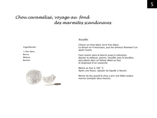 5
Ingrédients :
1 chou blanc,
Beurre,
Mélasse,
Bouillon
Chou caramélisé, voyage au fond
							des marmites scandinaves
Recette
Choisir un chou blanc serré frais blanc.
Le diviser en 4 morceaux, puis les émincer finement l’un
après l’autre.
Faire revenir dans le beurre jusqu’à coloration.
Ajouter la mélasse, poivrer, mouiller avec le bouillon,
puis placer dans un faitout allant au four
et disposant d’un couvercle.
Mettre au four à 180 ° C.
Après une heure, rajouter du liquide si besoin.
Retirer du feu quand le chou a pris une belle couleur
marron (compter deux heures).
 