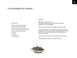 6
Les boulettes de viande....
Ingrédients :
350 gr de viande de bœuf hachée,
150 gr de viande de porc hachée
(attention pas de la chair à saucisse !)
ou bien 150 gr de viande de veau haché,
2 gros oignons finement hachés,
Sel, poivre,
1 œuf battu,
2 à 3 dL de lait,
1 à 2 dL de panure
Recette
Mélanger la panure et le lait.
Faire dorer prudemment les morceaux d'oignons.
Mélanger tous les ingrédients.
Faire des petites boules de la taille d'une grosse bille.
Les griller à la poêle, en les faisant rouler pour qu'elles ne
s'aplatissent pas et pour qu'elles ne brûlent pas d'un côté.
Au fur et à mesure, les disposer dans un plat allant au
four avec couvercle.
Les passer au four doux (160 ° C) pendant 40 minutes.
Accompagner de sauce brune (page suivante).
 
