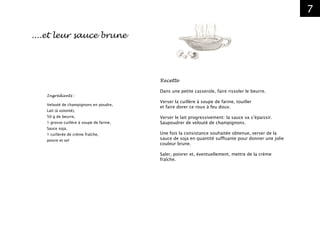 7
Ingrédients :
Velouté de champignons en poudre,
Lait (à volonté),
50 g de beurre,
1 grosse cuillère à soupe de farine,
Sauce soja,
1 cuillerée de crème fraîche,
poivre et sel
....et leur sauce brune
Recette
Dans une petite casserole, faire rissoler le beurre.
Verser la cuillère à soupe de farine, touiller
et faire dorer ce roux à feu doux.
Verser le lait progressivement: la sauce va s’épaissir.
Saupoudrer de velouté de champignons.
Une fois la consistance souhaitée obtenue, verser de la
sauce de soja en quantité suffisante pour donner une jolie
couleur brune.
Saler, poivrer et, éventuellement, mettre de la crème
fraîche.
 