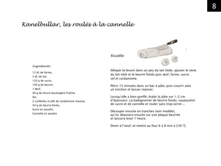 8
Recette
Délayer la levure dans un peu du lait tiède, ajouter le reste
du lait tiédi et le beurre fondu puis œuf, farine, sucre,
sel et cardamome.
Pétrir 15 minutes dans un bac à pâte, puis couvrir avec
un torchon et laisser reposer.
Lorsqu’elle a bien gonflé, étaler la pâte sur 1/2 cm
d’épaisseur. La badigeonner de beurre fondu, saupoudrer
de sucre et de cannelle et rouler sans trop serrer...
Découper ensuite en tranches (voir modèle),
qu’on déposera ensuite sur une plaque beurrée
et laissera lever 1 heure.
Dorer à l’oeuf, et mettre au four 6 à 8 min à 230 °C.
Ingrédients :
12 dL de farine,
3 dL de lait,
120 g de sucre,
100 g de beurre,
1 œuf,
40 g de levure boulangère fraîche,
Sel,
2 cuillérées à café de cardamome moulue,
50 g de beurre fondu,
Sucre en poudre,
Cannelle en poudre
Kanelbullar, les roulés à la cannelle
 