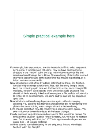 Simple practical example here




For example, let's suppose you want to insert shot.sif into video sequence.
   Let's render it with Remake OK, done, now we have corresponding
   directory in the “render” subir. Let's go to the video sequence file and
   insert rendered footage there. Done. Now rendering of shot.sif is inserted
   into video sequence and at the same time that means that shot01.sif is
   linked to video sequence file.
Now let's change shot.sif file by adding colorchart file there. Ok, finished.
   We also might change other project files. But the funny thing is that to
   keep our rendering up to date we don't need to render each changed file
   manually, we don't even need to know which files were changed. The
   shot01.sif file is already linked to video sequence file, so let's ask remake
   to render all its dependencies. OK. done and we can see our sequence
   up to date.
Now let's try to call rendering dependencies again, without changing
   anything. You can see that Remake analyzed files but no rendering took
   place – because nothing was changed since the last rendering.
Let's change colorchart now. Re-render video-sequence deps again... You
   see – sequence correctly reflects all the latest changes.
Finally, suppose we just transferred our source files to another person. To
   simulate this situation I just kill render directory. Ok, we have no footage
   now. But it's easy to fix that, isn't it? That's right – render dependencies
   again. See – all footage restored.
Also we can do normal rendering for our sequence file and we will get
   finished video file. Simple!
 