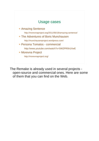 Usage cases
       Amazing Sentence
         http://morevnaproject.org/2011/06/19/amazing-sentence/
       The Adventures of Boris Munchausen
         http://munchausenproject.wordpress.com/
       Persona Tomatos - commercial
         http://www.youtube.com/watch?v=5WZPR5h1XwE
       Morevna Project
         http://morevnaproject.org/




The Remake is already used in several projects -
 open-source and commercial ones. Here are some
 of them that you can find on the Web.
 