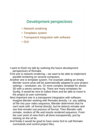 Development perspectives
            Network rendering
            Templates system
            Transparent integration with software
            GUI




I want to finish my talk by outlining the future development
   perspectives of Remake.
First one is network rendering – we want to be able to implement
   parallel rendering on several computers.
Another one is template system. For example adding an empty
   blender scene what will be automatically adapted to your project
   settings – resolution, etc. Or more complex template for stereo
   3D with a stereo camera rig. There are many templates for
   Synfig. It would be nice to collect them and be able to insert in
   the project at user command.
Next important one is a transparent integration with software.
   Imagine blender working with Remake directly. I.e. you adding
   sif file into your video sequence, Blender determines that he
   can't work with .sif format directly, but he detects remake and
   see that remake can process sif format. Then Blender calls
   remake, renders sif file and inserts rendered sequence. From
   the user point of view that's all done transparently, just by
   clicking on the sif ile.
And finally it would be good to have some GUI to call Remake
   commands and control project files.
 