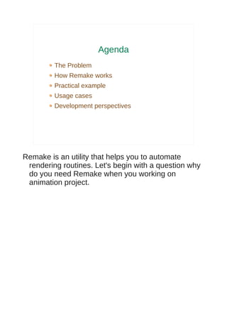 Agenda
         The Problem
         How Remake works
         Practical example
         Usage cases
         Development perspectives




Remake is an utility that helps you to automate
 rendering routines. Let's begin with a question why
 do you need Remake when you working on
 animation project.
 