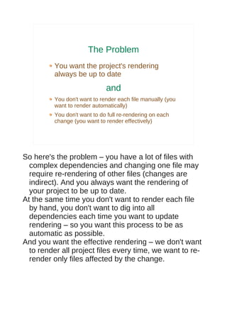 The Problem
         You want the project's rendering
         always be up to date
                             and
         You don't want to render each file manually (you
         want to render automatically)
         You don't want to do full re-rendering on each
         change (you want to render effectively)




So here's the problem – you have a lot of files with
  complex dependencies and changing one file may
  require re-rendering of other files (changes are
  indirect). And you always want the rendering of
  your project to be up to date.
At the same time you don't want to render each file
  by hand, you don't want to dig into all
  dependencies each time you want to update
  rendering – so you want this process to be as
  automatic as possible.
And you want the effective rendering – we don't want
  to render all project files every time, we want to re-
  render only files affected by the change.
 