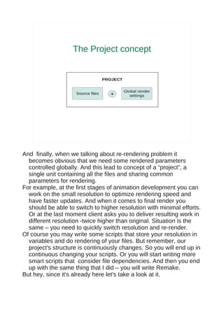 The Project concept


                                   PROJECT


                                             Global render
                    Source files      +         settings




And finally, when we talking about re-rendering problem it
  becomes obvious that we need some rendered parameters
  controlled globally. And this lead to concept of a “project”, a
  single unit containing all the files and sharing common
  parameters for rendering.
For example, at the first stages of animation development you can
  work on the small resolution to optimize rendering speed and
  have faster updates. And when it comes to final render you
  should be able to switch to higher resolution with minimal efforts.
  Or at the last moment client asks you to deliver resulting work in
  different resolution -twice higher than original. Situation is the
  same – you need to quickly switch resolution and re-render.
Of course you may write some scripts that store your resolution in
  variables and do rendering of your files. But remember, our
  project's structure is continuously changes. So you will end up in
  continuous changing your scripts. Or you will start writing more
  smart scripts that consider file dependencies. And then you end
  up with the same thing that I did – you will write Remake.
But hey, since it's already here let's take a look at it.
 