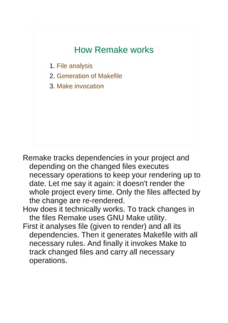 How Remake works
        1. File analysis
        2. Generation of Makefile
        3. Make invocation




Remake tracks dependencies in your project and
  depending on the changed files executes
  necessary operations to keep your rendering up to
  date. Let me say it again: it doesn't render the
  whole project every time. Only the files affected by
  the change are re-rendered.
How does it technically works. To track changes in
  the files Remake uses GNU Make utility.
First it analyses file (given to render) and all its
  dependencies. Then it generates Makefile with all
  necessary rules. And finally it invokes Make to
  track changed files and carry all necessary
  operations.
 