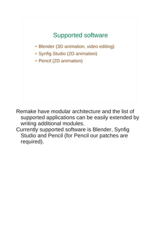 Supported software
        Blender (3D animation, video editing)
        Synfig Studio (2D animation)
        Pencil (2D animation)




Remake have modular architecture and the list of
 supported applications can be easily extended by
 writing additional modules.
Currently supported software is Blender, Synfig
 Studio and Pencil (for Pencil our patches are
 required).
 