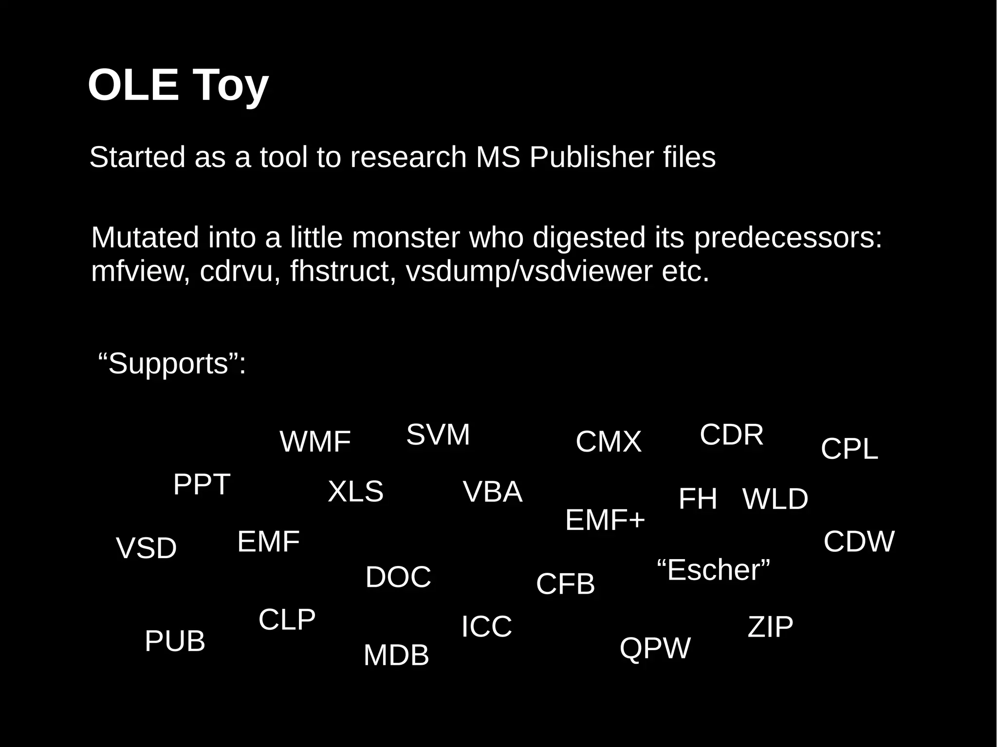 OLE Toy
Started as a tool to research MS Publisher files

Mutated into a little monster who digested its predecessors:
mfview, cdrvu, fhstruct, vsdump/vsdviewer etc.


“Supports”:

               WMF        SVM        CMX      CDR        CPL
      PPT           XLS     VBA              FH WLD
                                    EMF+
  VSD       EMF                                          CDW
                     DOC          CFB      “Escher”
              CLP           ICC                    ZIP
    PUB              MDB                QPW
 