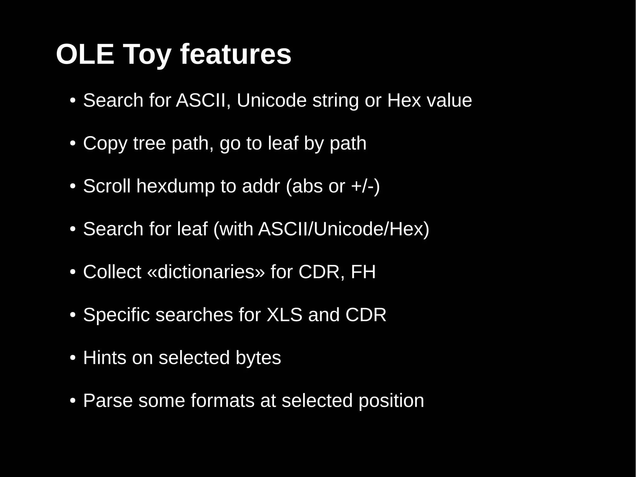OLE Toy features
●   Search for ASCII, Unicode string or Hex value

●   Copy tree path, go to leaf by path

●   Scroll hexdump to addr (abs or +/-)

●   Search for leaf (with ASCII/Unicode/Hex)

●   Collect «dictionaries» for CDR, FH

●   Specific searches for XLS and CDR

●   Hints on selected bytes

●   Parse some formats at selected position
 