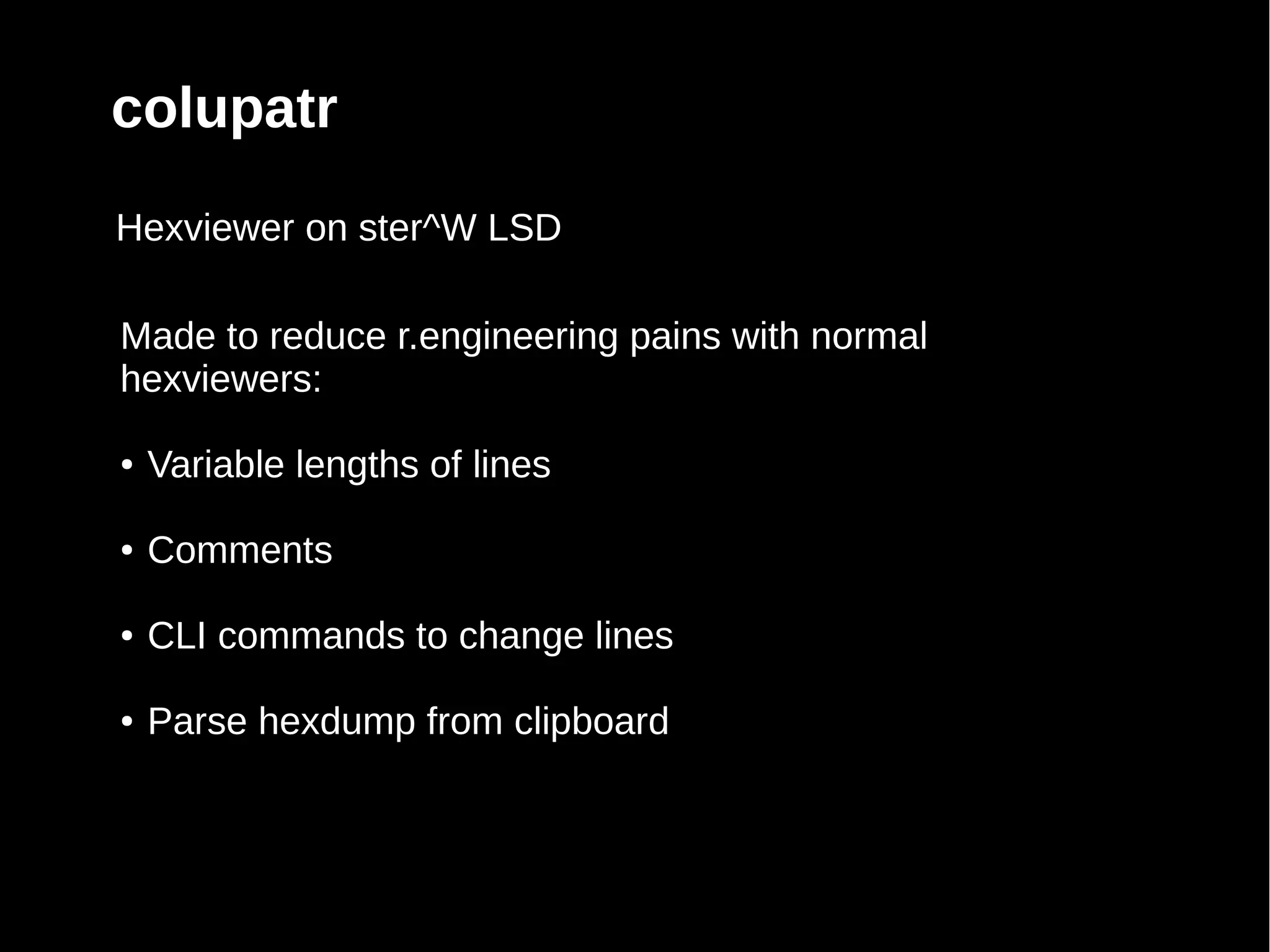 colupatr
Hexviewer on ster^W LSD

Made to reduce r.engineering pains with normal
hexviewers:

●   Variable lengths of lines

●   Comments

●   CLI commands to change lines

●   Parse hexdump from clipboard
 