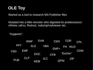OLE Toy
Started as a tool to research MS Publisher files

Mutated into a little monster who digested its predecessors:
mfview, cdrvu, fhstruct, vsdump/vsdviewer etc.


“Supports”:

               WMF        SVM        CMX      CDR        CPL
      PPT           XLS     VBA              FH WLD
                                    EMF+
  VSD       EMF                                          CDW
                     DOC          CFB      “Escher”
              CLP           ICC                    ZIP
    PUB              MDB                QPW
 